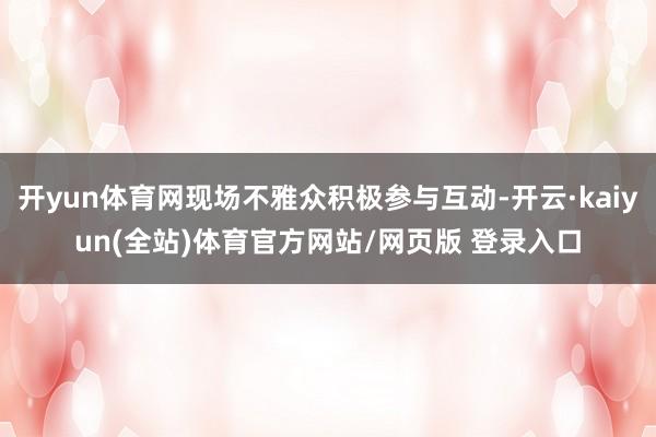 开yun体育网现场不雅众积极参与互动-开云·kaiyun(全站)体育官方网站/网页版 登录入口
